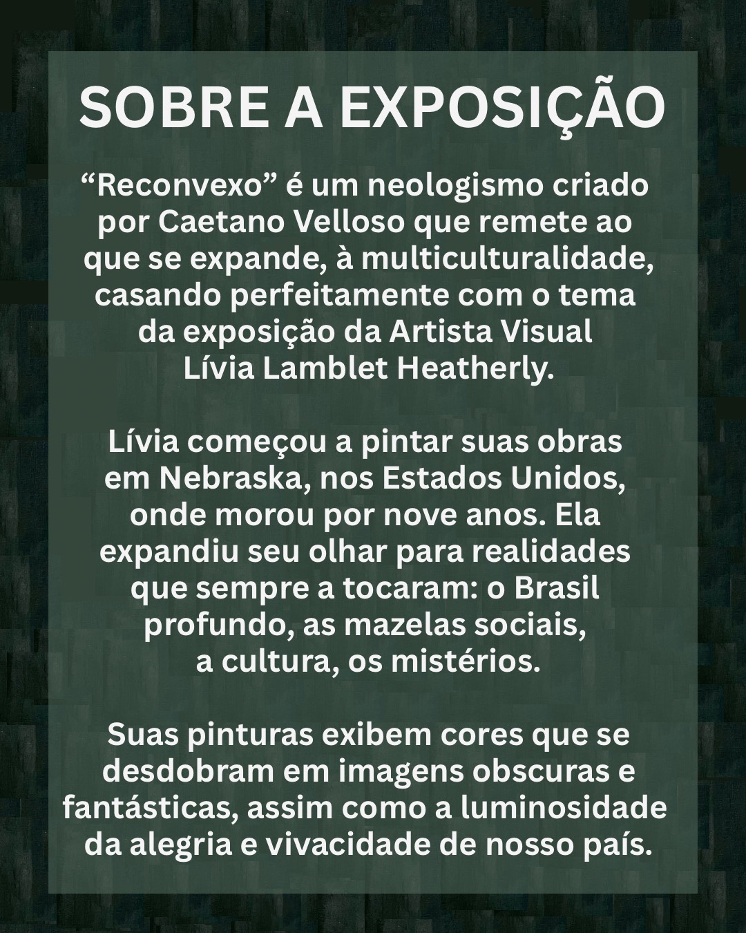 SOBRE A EXPOSIÇÃO "Reconvexo" é um neologismo criado por Caetano Velloso que remete ao que se expande, à multiculturalidade, casando perfeitamente com o tema da exposição da Artista Visual Lívia Lamblet Heatherly. Lívia começou a pintar suas obras em Nebraska, nos Estados Unidos, onde morou por nove anos. Ela expandiu seu olhar para realidades que sempre a tocaram: o Brasil profundo, as mazelas sociais, a cultura, os mistérios. Suas pinturas exibem cores que se desdobram em imagens obscuras e fantásticas, assim como a luminosidade da alegria e vivacidade de nosso país.